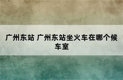 广州东站 广州东站坐火车在哪个候车室